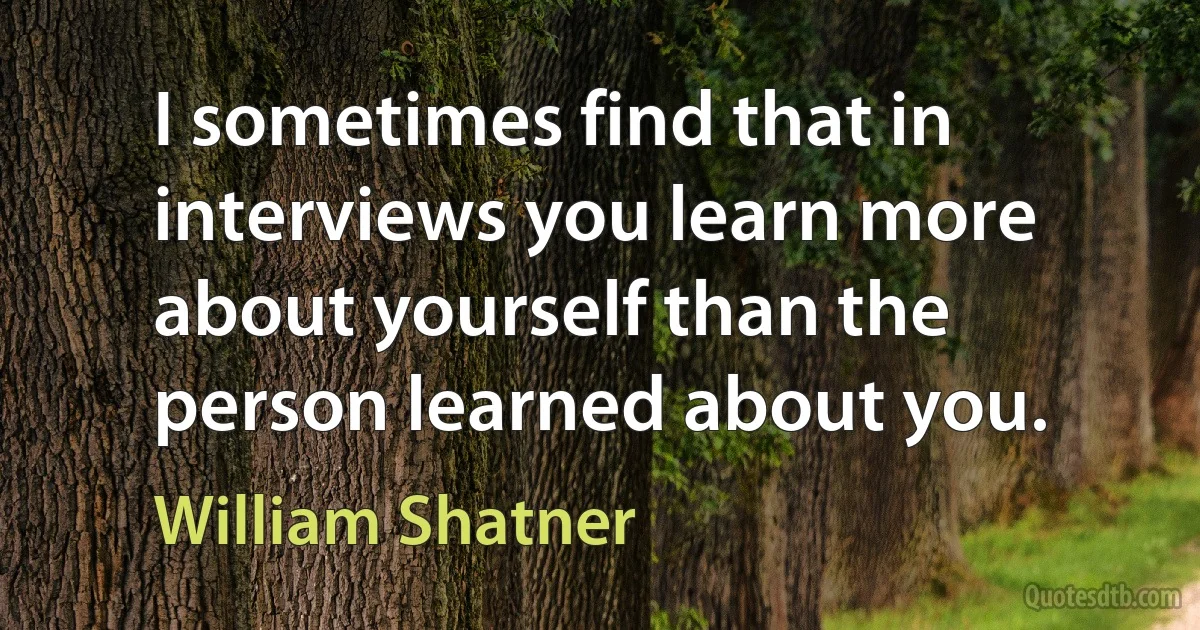 I sometimes find that in interviews you learn more about yourself than the person learned about you. (William Shatner)