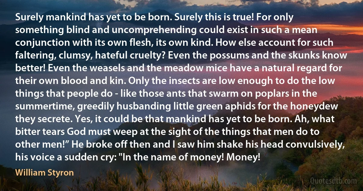 Surely mankind has yet to be born. Surely this is true! For only something blind and uncomprehending could exist in such a mean conjunction with its own flesh, its own kind. How else account for such faltering, clumsy, hateful cruelty? Even the possums and the skunks know better! Even the weasels and the meadow mice have a natural regard for their own blood and kin. Only the insects are low enough to do the low things that people do - like those ants that swarm on poplars in the summertime, greedily husbanding little green aphids for the honeydew they secrete. Yes, it could be that mankind has yet to be born. Ah, what bitter tears God must weep at the sight of the things that men do to other men!” He broke off then and I saw him shake his head convulsively, his voice a sudden cry: "In the name of money! Money! (William Styron)