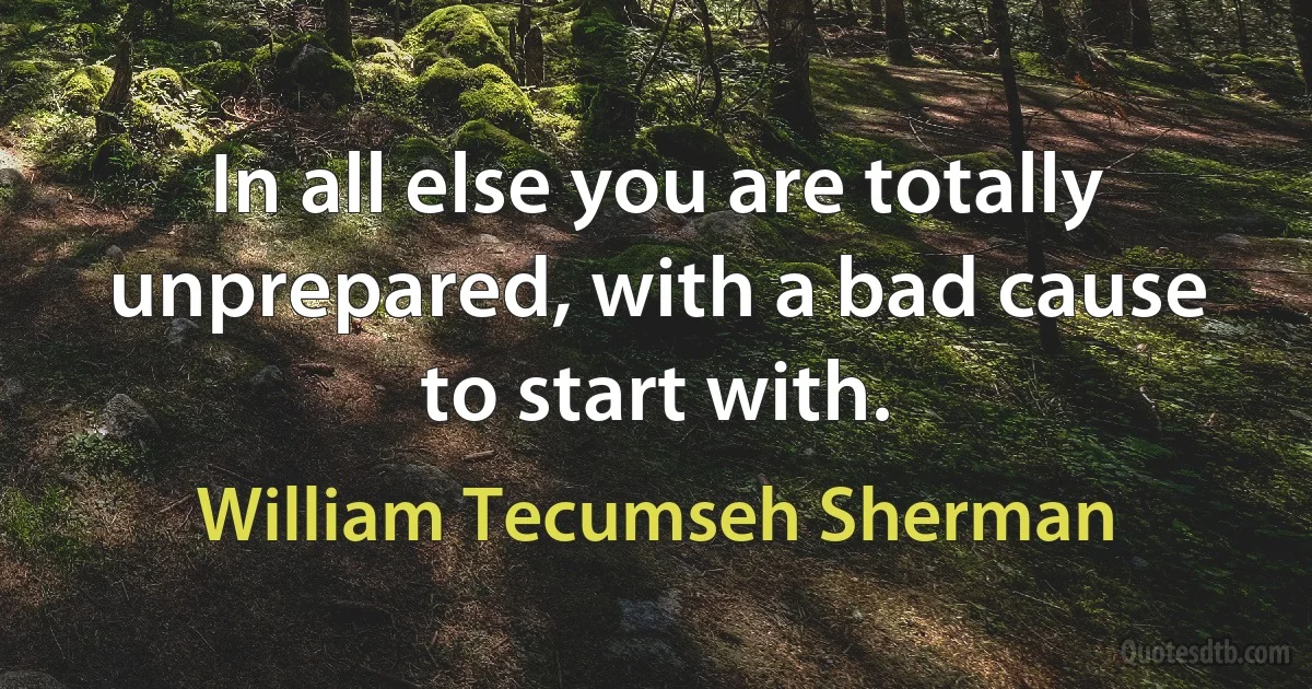 In all else you are totally unprepared, with a bad cause to start with. (William Tecumseh Sherman)