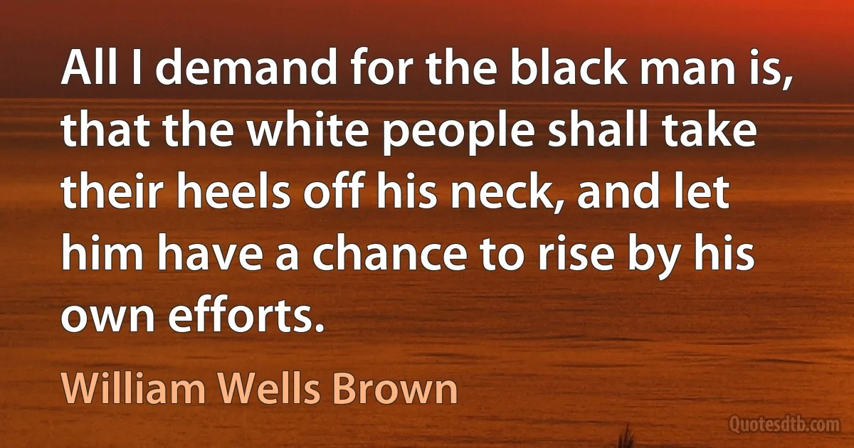 All I demand for the black man is, that the white people shall take their heels off his neck, and let him have a chance to rise by his own efforts. (William Wells Brown)