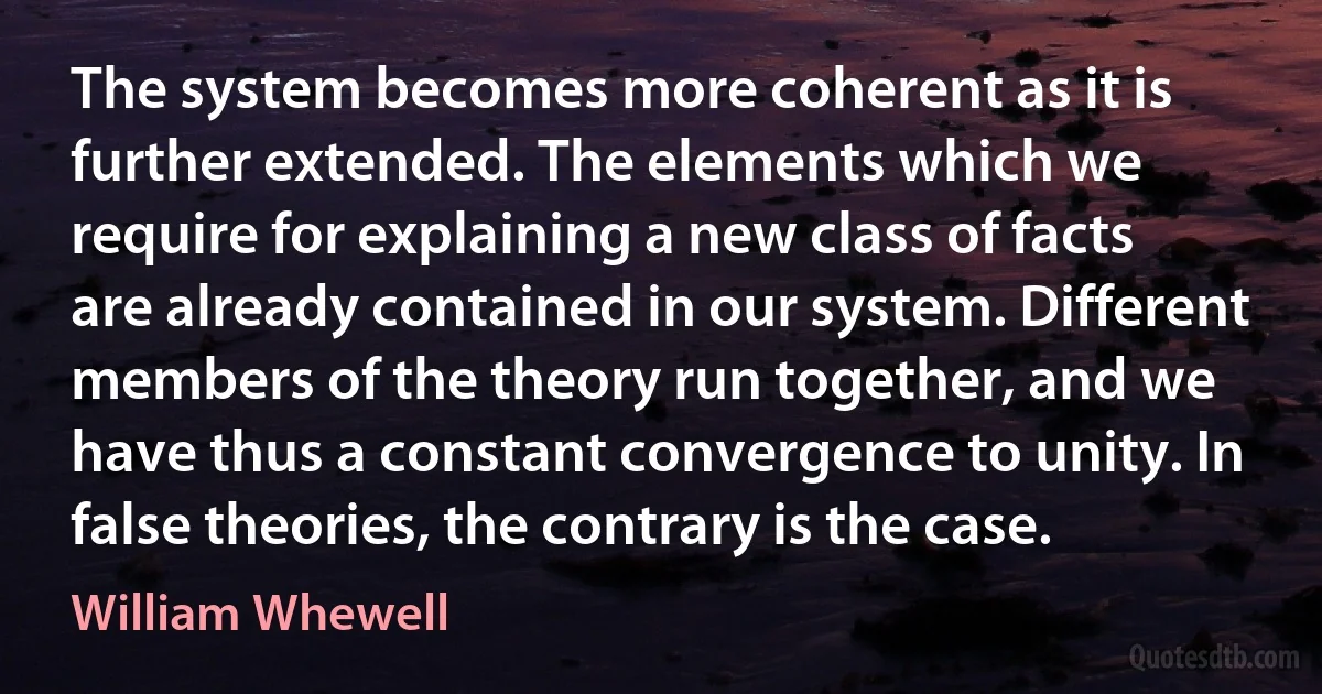 The system becomes more coherent as it is further extended. The elements which we require for explaining a new class of facts are already contained in our system. Different members of the theory run together, and we have thus a constant convergence to unity. In false theories, the contrary is the case. (William Whewell)