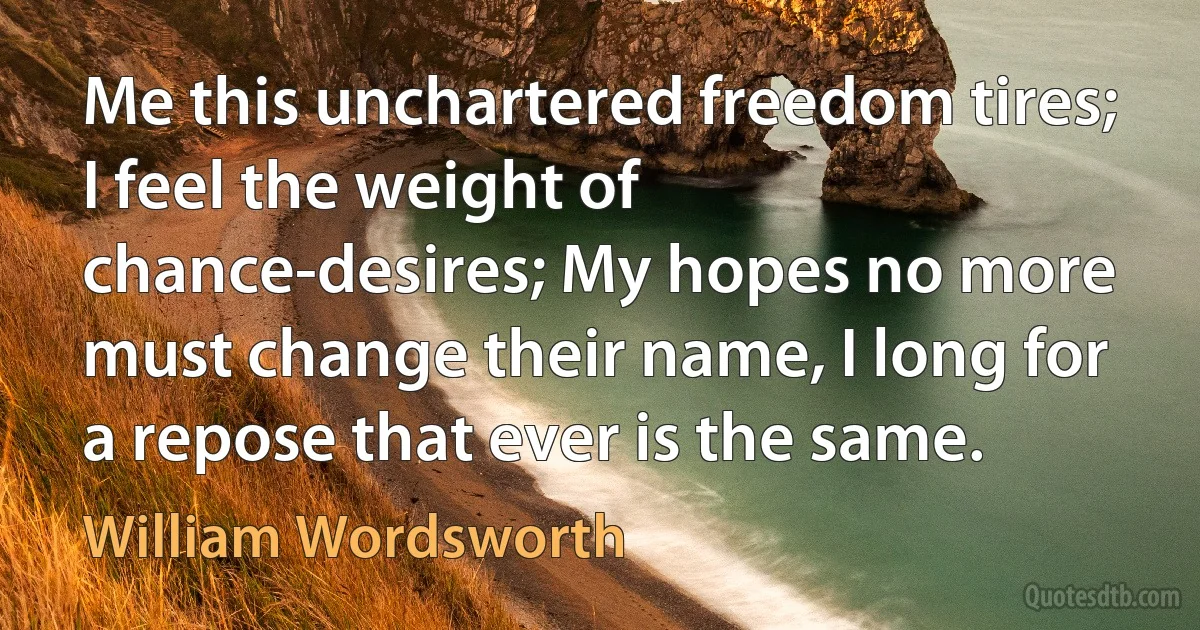 Me this unchartered freedom tires; I feel the weight of chance-desires; My hopes no more must change their name, I long for a repose that ever is the same. (William Wordsworth)