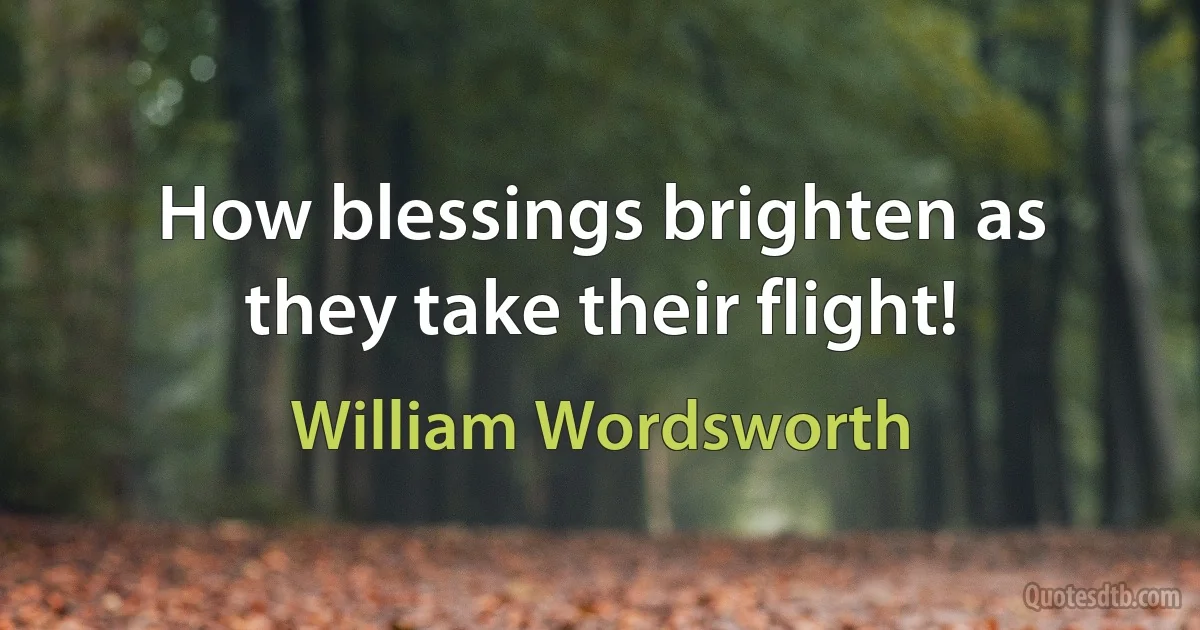 How blessings brighten as they take their flight! (William Wordsworth)