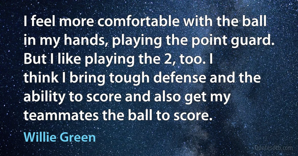 I feel more comfortable with the ball in my hands, playing the point guard. But I like playing the 2, too. I think I bring tough defense and the ability to score and also get my teammates the ball to score. (Willie Green)