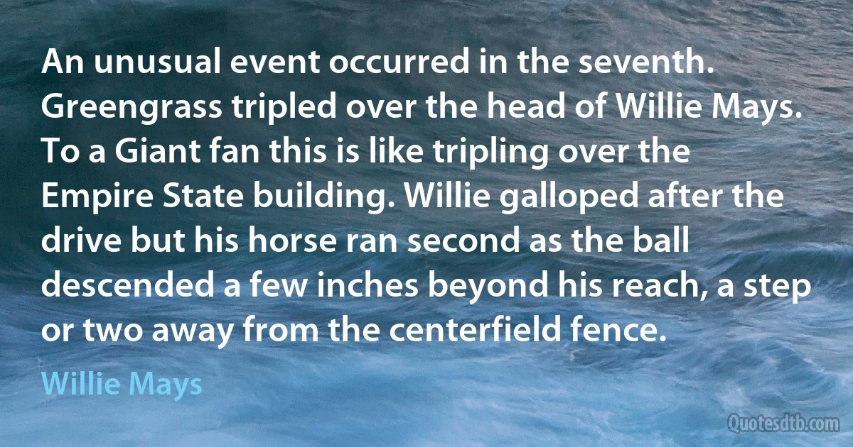 An unusual event occurred in the seventh. Greengrass tripled over the head of Willie Mays. To a Giant fan this is like tripling over the Empire State building. Willie galloped after the drive but his horse ran second as the ball descended a few inches beyond his reach, a step or two away from the centerfield fence. (Willie Mays)