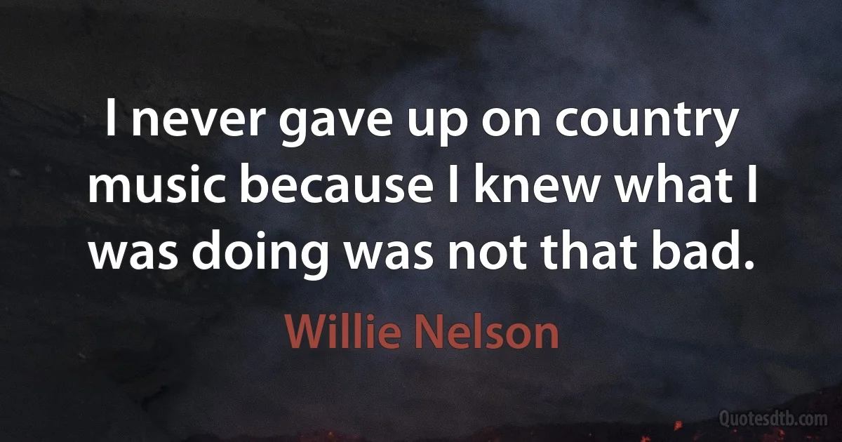 I never gave up on country music because I knew what I was doing was not that bad. (Willie Nelson)