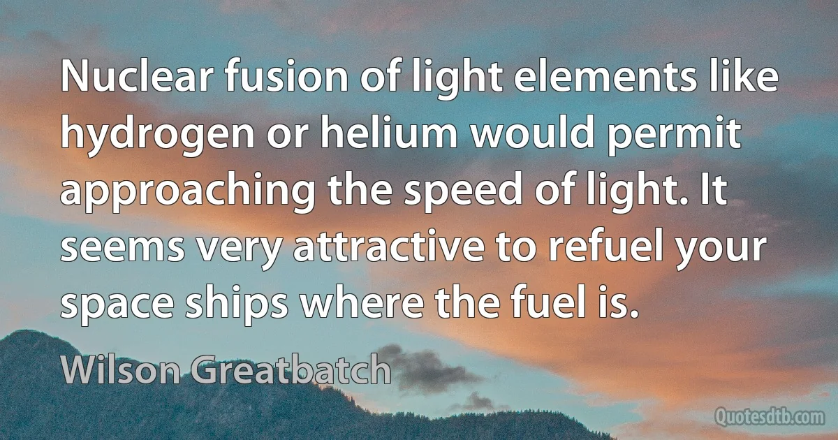 Nuclear fusion of light elements like hydrogen or helium would permit approaching the speed of light. It seems very attractive to refuel your space ships where the fuel is. (Wilson Greatbatch)