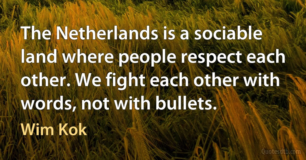 The Netherlands is a sociable land where people respect each other. We fight each other with words, not with bullets. (Wim Kok)