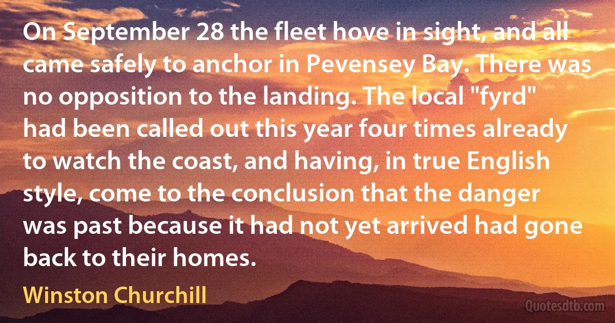 On September 28 the fleet hove in sight, and all came safely to anchor in Pevensey Bay. There was no opposition to the landing. The local "fyrd" had been called out this year four times already to watch the coast, and having, in true English style, come to the conclusion that the danger was past because it had not yet arrived had gone back to their homes. (Winston Churchill)