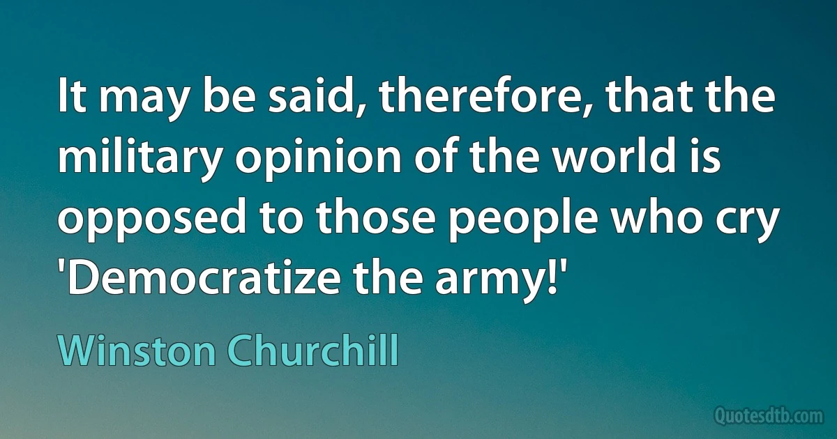 It may be said, therefore, that the military opinion of the world is opposed to those people who cry 'Democratize the army!' (Winston Churchill)