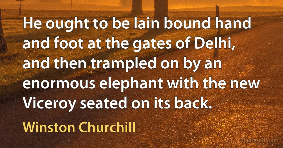 He ought to be lain bound hand and foot at the gates of Delhi, and then trampled on by an enormous elephant with the new Viceroy seated on its back. (Winston Churchill)