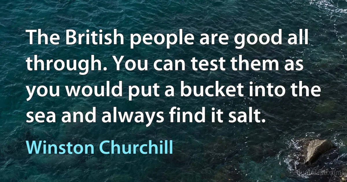 The British people are good all through. You can test them as you would put a bucket into the sea and always find it salt. (Winston Churchill)