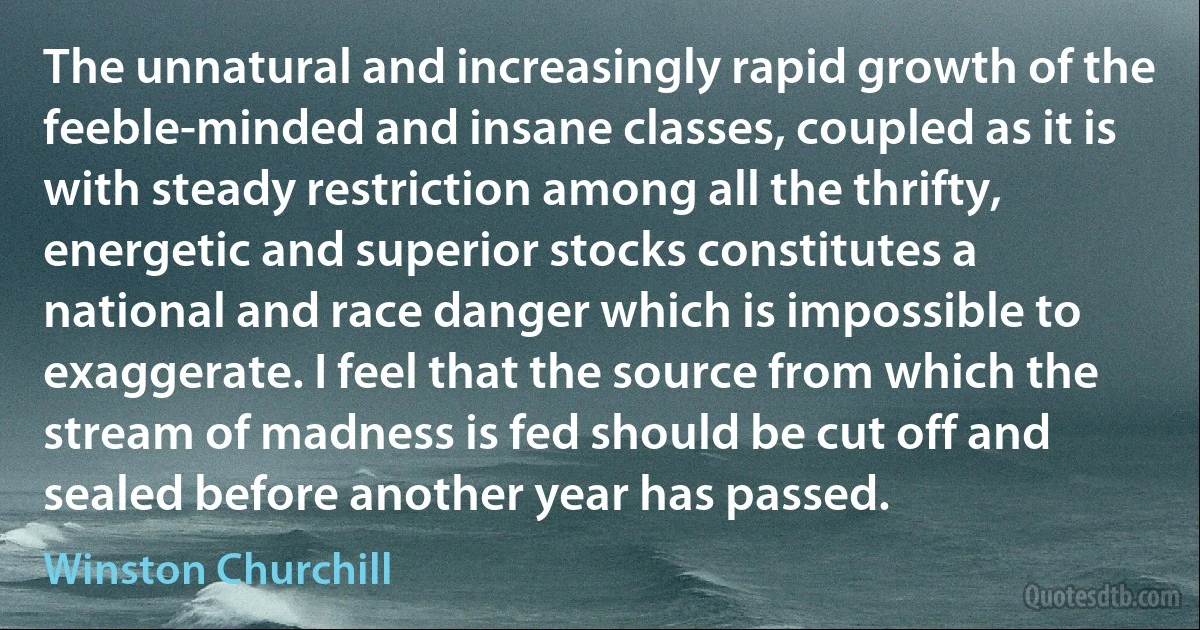 The unnatural and increasingly rapid growth of the feeble-minded and insane classes, coupled as it is with steady restriction among all the thrifty, energetic and superior stocks constitutes a national and race danger which is impossible to exaggerate. I feel that the source from which the stream of madness is fed should be cut off and sealed before another year has passed. (Winston Churchill)