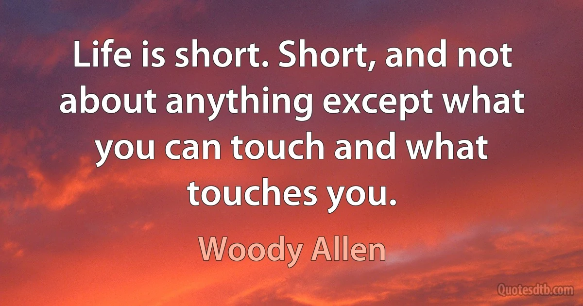 Life is short. Short, and not about anything except what you can touch and what touches you. (Woody Allen)