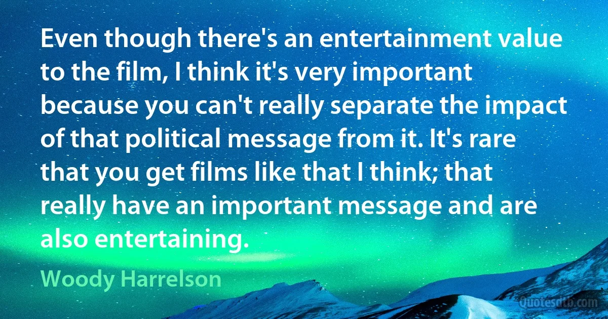 Even though there's an entertainment value to the film, I think it's very important because you can't really separate the impact of that political message from it. It's rare that you get films like that I think; that really have an important message and are also entertaining. (Woody Harrelson)