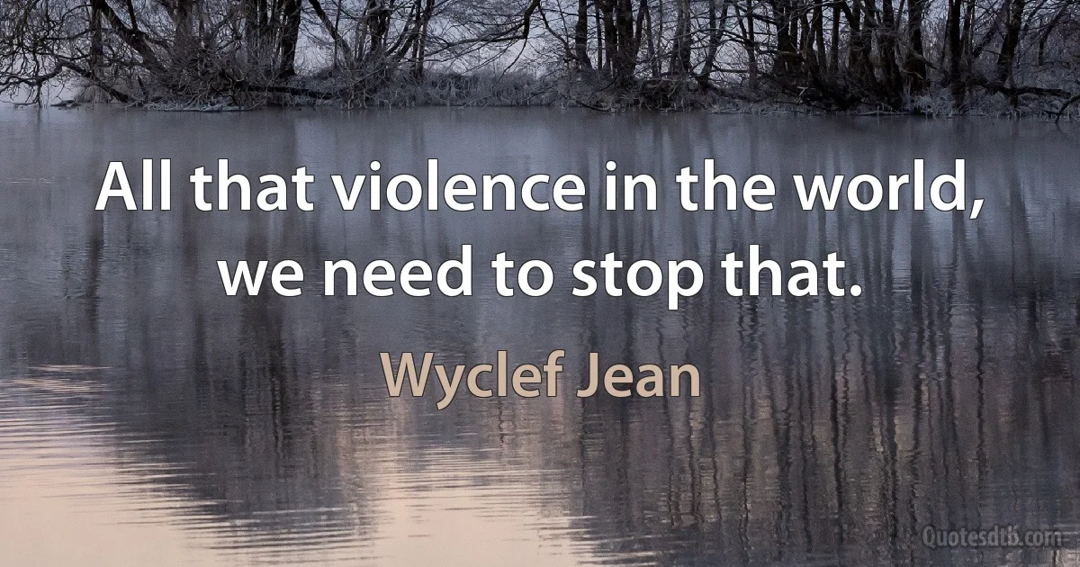 All that violence in the world, we need to stop that. (Wyclef Jean)