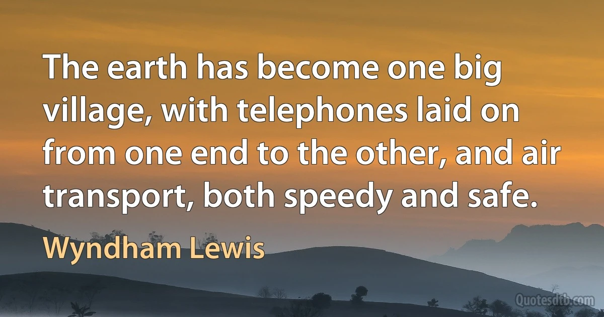 The earth has become one big village, with telephones laid on from one end to the other, and air transport, both speedy and safe. (Wyndham Lewis)