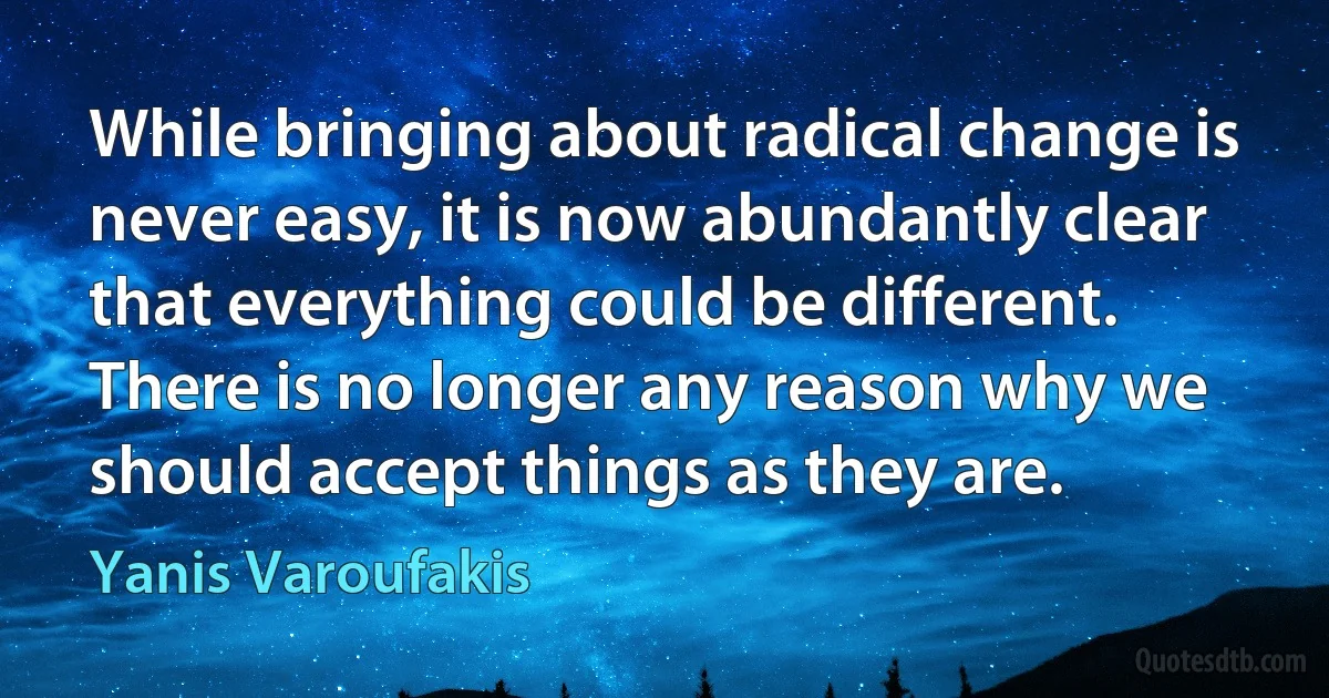 While bringing about radical change is never easy, it is now abundantly clear that everything could be different. There is no longer any reason why we should accept things as they are. (Yanis Varoufakis)