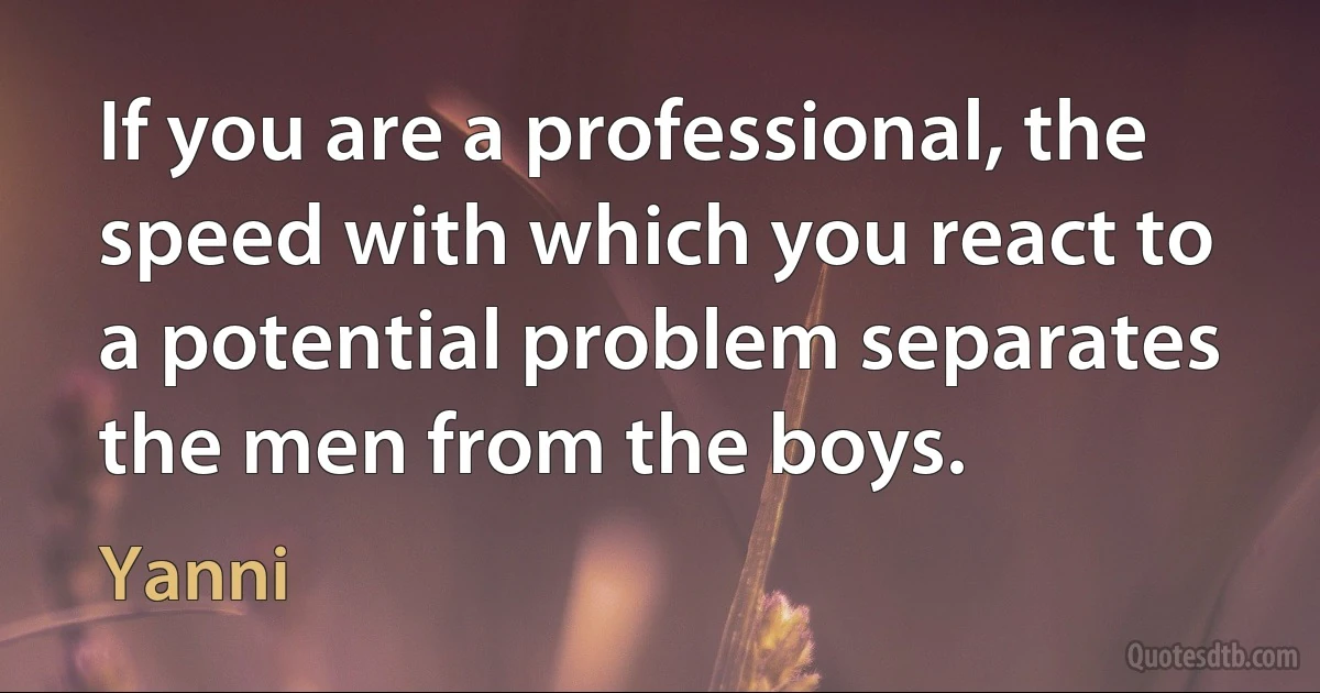 If you are a professional, the speed with which you react to a potential problem separates the men from the boys. (Yanni)