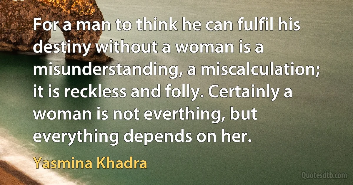 For a man to think he can fulfil his destiny without a woman is a misunderstanding, a miscalculation; it is reckless and folly. Certainly a woman is not everthing, but everything depends on her. (Yasmina Khadra)