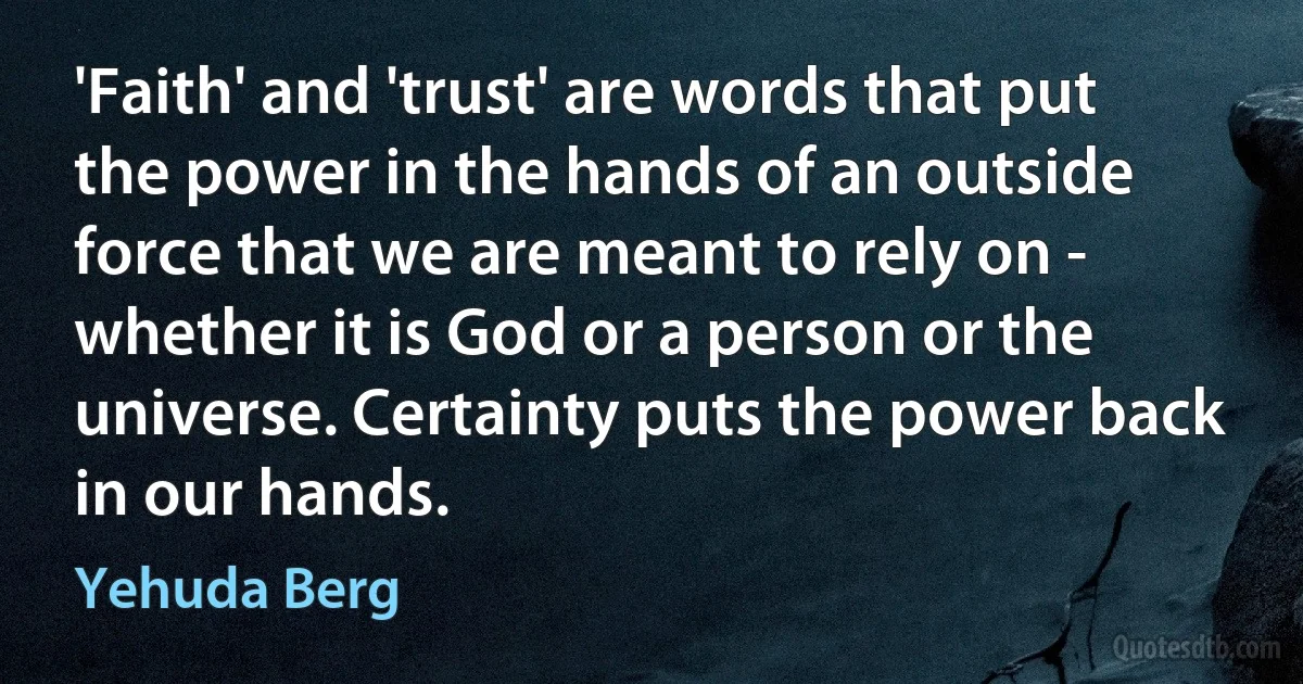 'Faith' and 'trust' are words that put the power in the hands of an outside force that we are meant to rely on - whether it is God or a person or the universe. Certainty puts the power back in our hands. (Yehuda Berg)