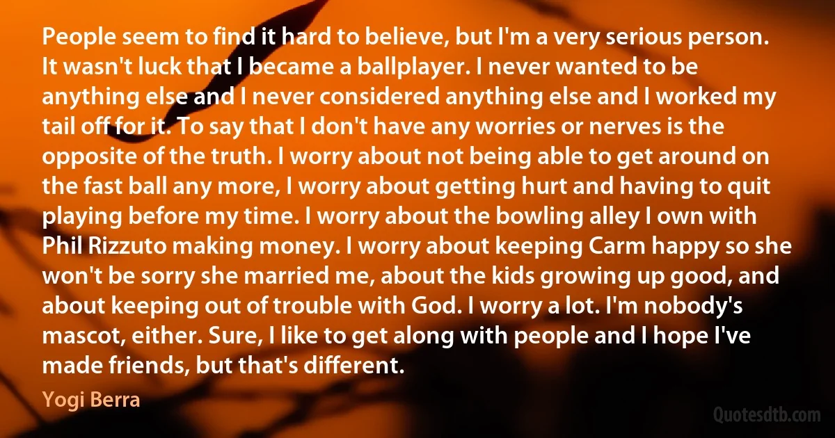 People seem to find it hard to believe, but I'm a very serious person. It wasn't luck that I became a ballplayer. I never wanted to be anything else and I never considered anything else and I worked my tail off for it. To say that I don't have any worries or nerves is the opposite of the truth. I worry about not being able to get around on the fast ball any more, I worry about getting hurt and having to quit playing before my time. I worry about the bowling alley I own with Phil Rizzuto making money. I worry about keeping Carm happy so she won't be sorry she married me, about the kids growing up good, and about keeping out of trouble with God. I worry a lot. I'm nobody's mascot, either. Sure, I like to get along with people and I hope I've made friends, but that's different. (Yogi Berra)