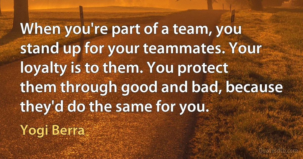 When you're part of a team, you stand up for your teammates. Your loyalty is to them. You protect them through good and bad, because they'd do the same for you. (Yogi Berra)