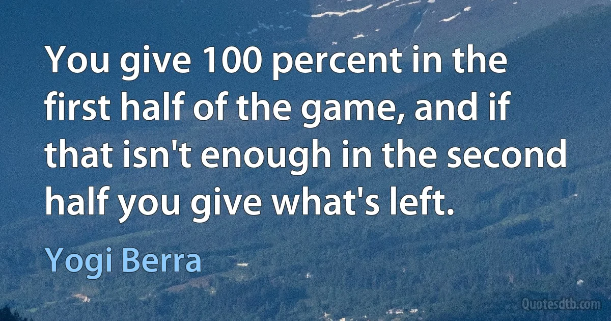 You give 100 percent in the first half of the game, and if that isn't enough in the second half you give what's left. (Yogi Berra)