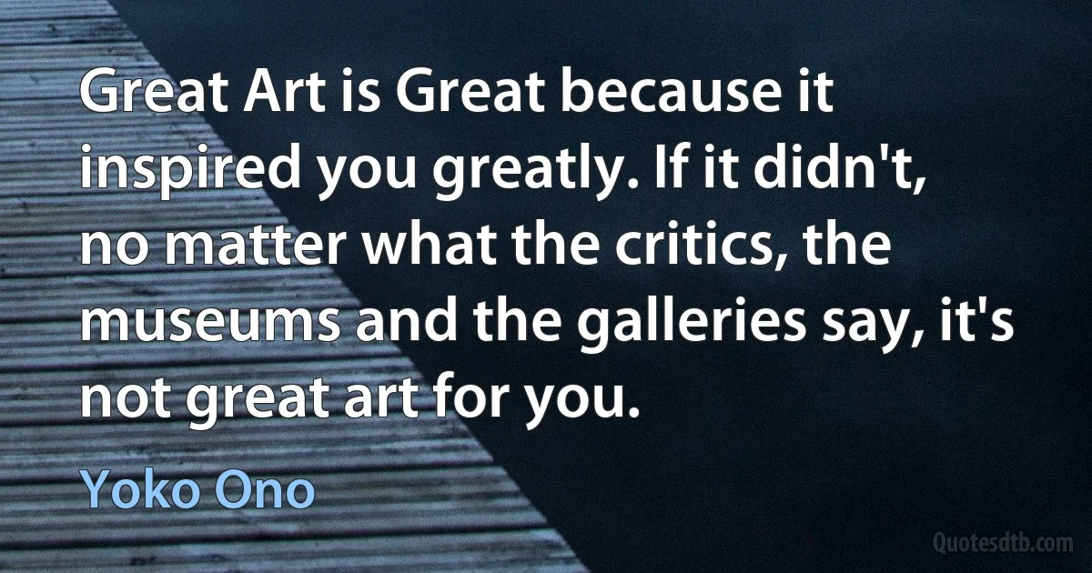 Great Art is Great because it inspired you greatly. If it didn't, no matter what the critics, the museums and the galleries say, it's not great art for you. (Yoko Ono)