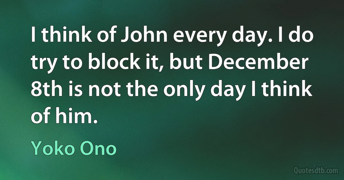 I think of John every day. I do try to block it, but December 8th is not the only day I think of him. (Yoko Ono)