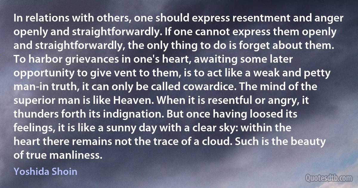 In relations with others, one should express resentment and anger openly and straightforwardly. If one cannot express them openly and straightforwardly, the only thing to do is forget about them. To harbor grievances in one's heart, awaiting some later opportunity to give vent to them, is to act like a weak and petty man-in truth, it can only be called cowardice. The mind of the superior man is like Heaven. When it is resentful or angry, it thunders forth its indignation. But once having loosed its feelings, it is like a sunny day with a clear sky: within the heart there remains not the trace of a cloud. Such is the beauty of true manliness. (Yoshida Shoin)