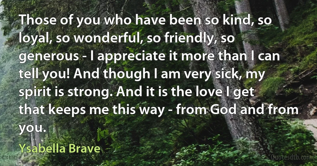 Those of you who have been so kind, so loyal, so wonderful, so friendly, so generous - I appreciate it more than I can tell you! And though I am very sick, my spirit is strong. And it is the love I get that keeps me this way - from God and from you. (Ysabella Brave)