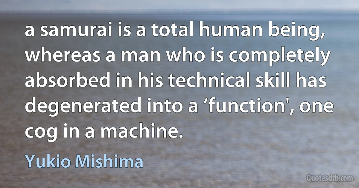 a samurai is a total human being, whereas a man who is completely absorbed in his technical skill has degenerated into a ‘function', one cog in a machine. (Yukio Mishima)