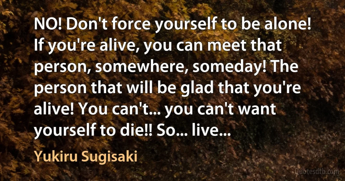 NO! Don't force yourself to be alone! If you're alive, you can meet that person, somewhere, someday! The person that will be glad that you're alive! You can't... you can't want yourself to die!! So... live... (Yukiru Sugisaki)