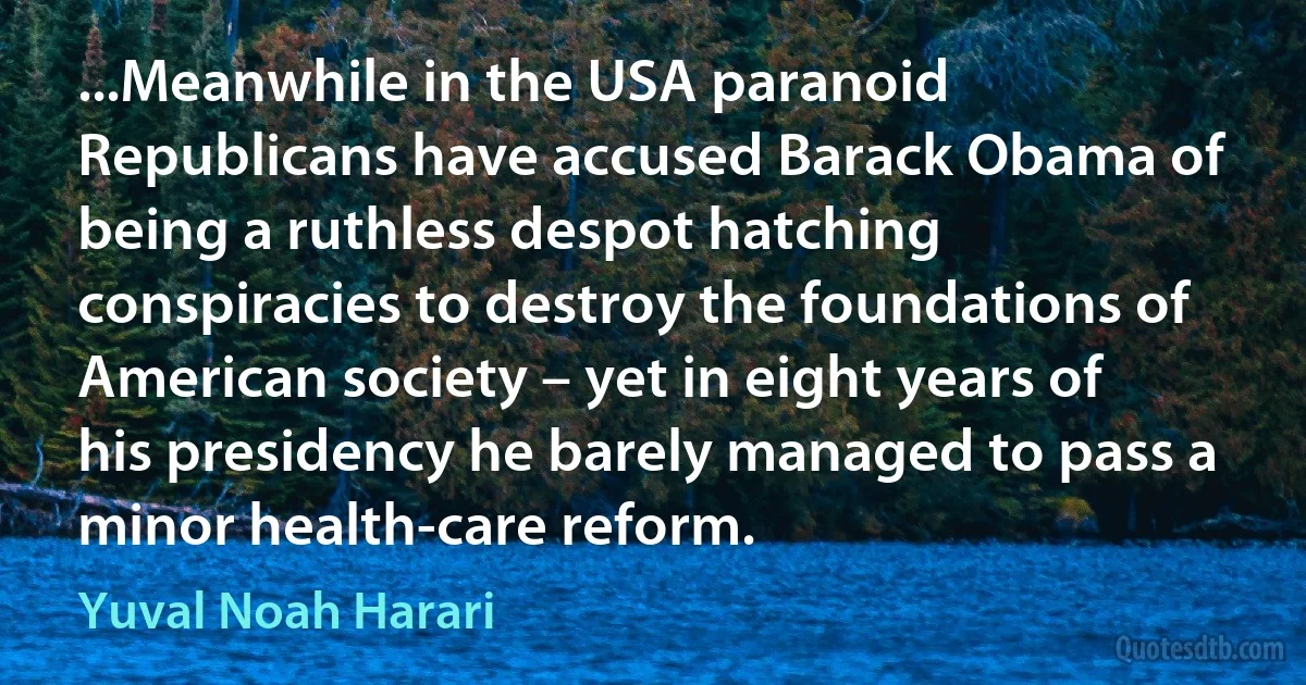 ...Meanwhile in the USA paranoid Republicans have accused Barack Obama of being a ruthless despot hatching conspiracies to destroy the foundations of American society – yet in eight years of his presidency he barely managed to pass a minor health-care reform. (Yuval Noah Harari)