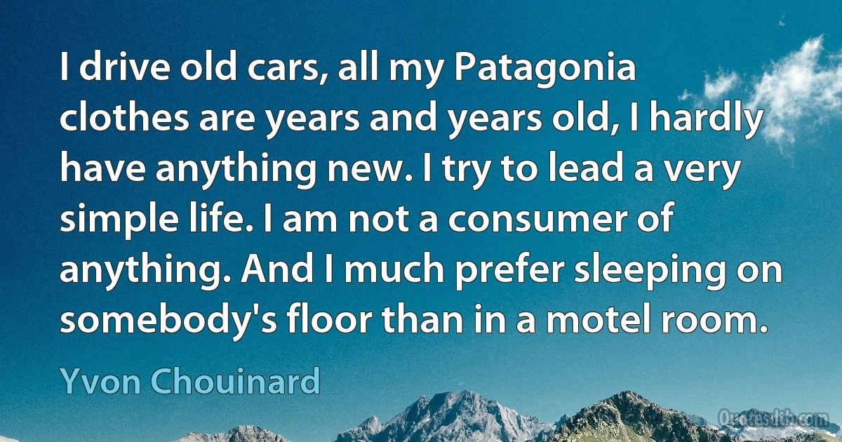 I drive old cars, all my Patagonia clothes are years and years old, I hardly have anything new. I try to lead a very simple life. I am not a consumer of anything. And I much prefer sleeping on somebody's floor than in a motel room. (Yvon Chouinard)