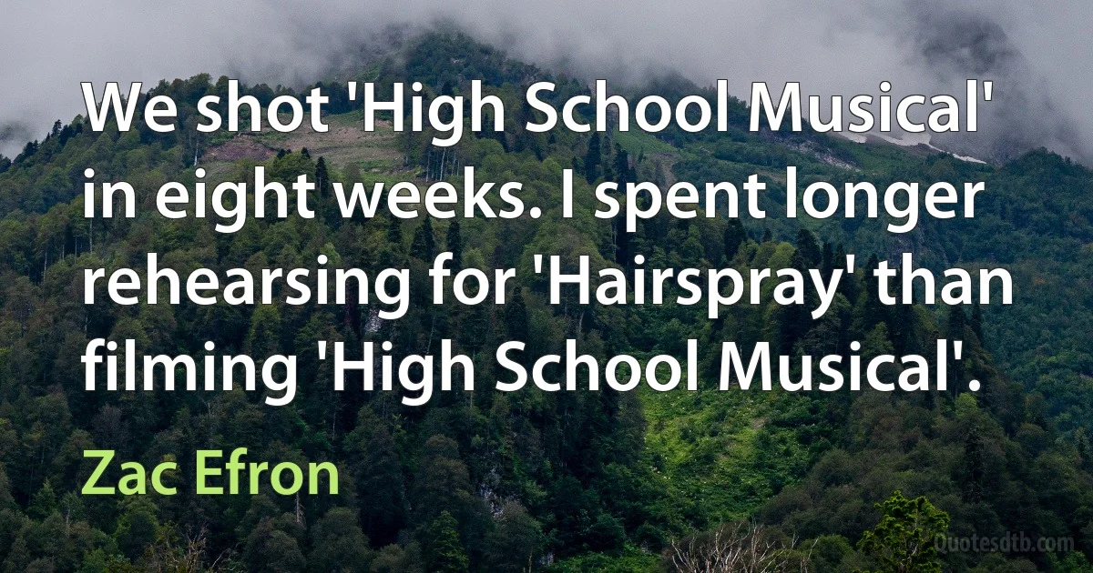 We shot 'High School Musical' in eight weeks. I spent longer rehearsing for 'Hairspray' than filming 'High School Musical'. (Zac Efron)