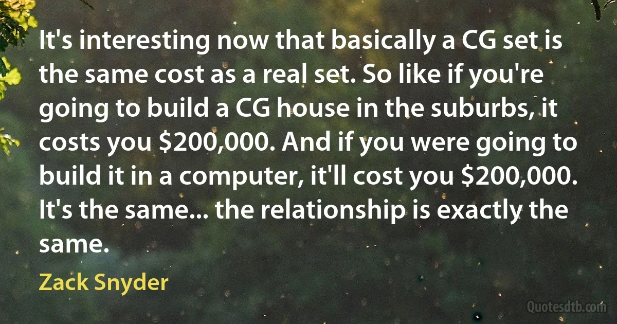 It's interesting now that basically a CG set is the same cost as a real set. So like if you're going to build a CG house in the suburbs, it costs you $200,000. And if you were going to build it in a computer, it'll cost you $200,000. It's the same... the relationship is exactly the same. (Zack Snyder)