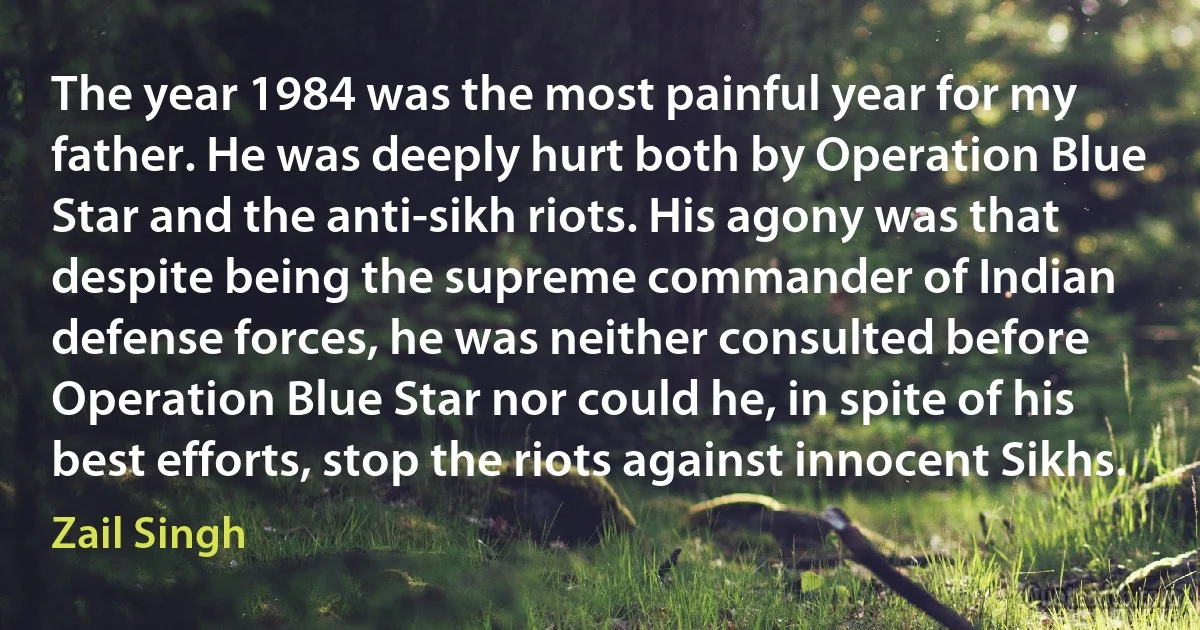 The year 1984 was the most painful year for my father. He was deeply hurt both by Operation Blue Star and the anti-sikh riots. His agony was that despite being the supreme commander of Indian defense forces, he was neither consulted before Operation Blue Star nor could he, in spite of his best efforts, stop the riots against innocent Sikhs. (Zail Singh)