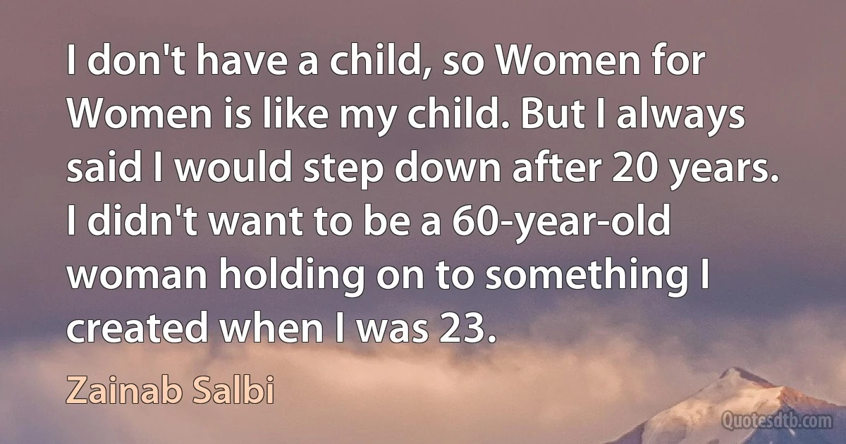 I don't have a child, so Women for Women is like my child. But I always said I would step down after 20 years. I didn't want to be a 60-year-old woman holding on to something I created when I was 23. (Zainab Salbi)