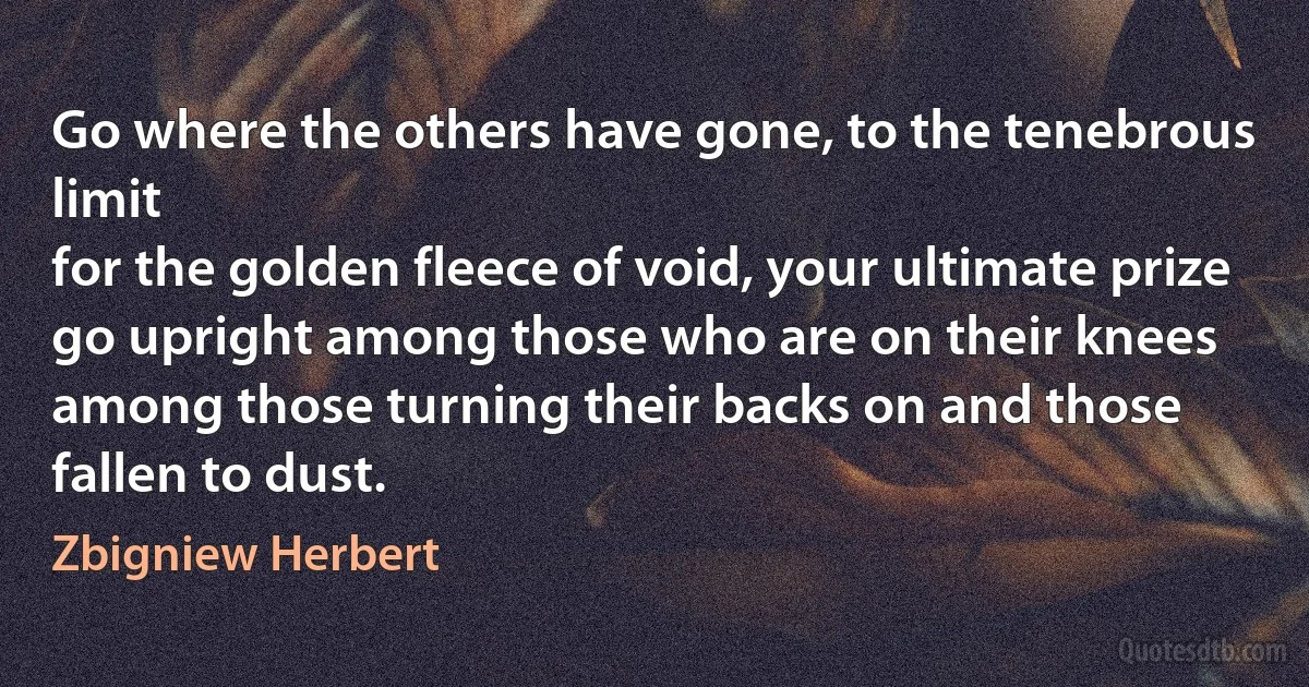 Go where the others have gone, to the tenebrous limit
for the golden fleece of void, your ultimate prize
go upright among those who are on their knees
among those turning their backs on and those fallen to dust. (Zbigniew Herbert)