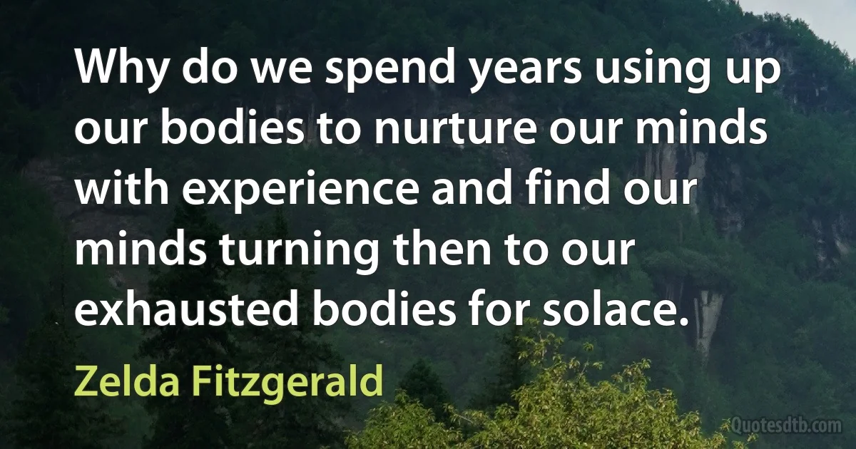 Why do we spend years using up our bodies to nurture our minds with experience and find our minds turning then to our exhausted bodies for solace. (Zelda Fitzgerald)