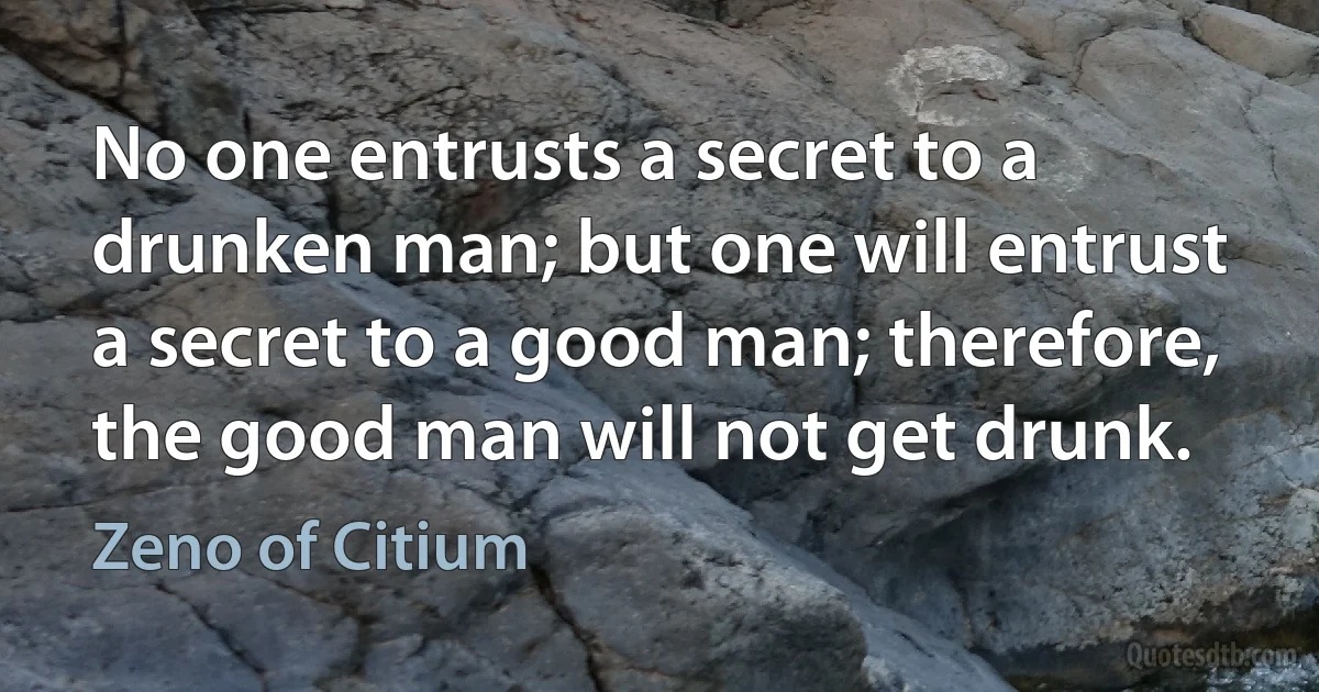 No one entrusts a secret to a drunken man; but one will entrust a secret to a good man; therefore, the good man will not get drunk. (Zeno of Citium)