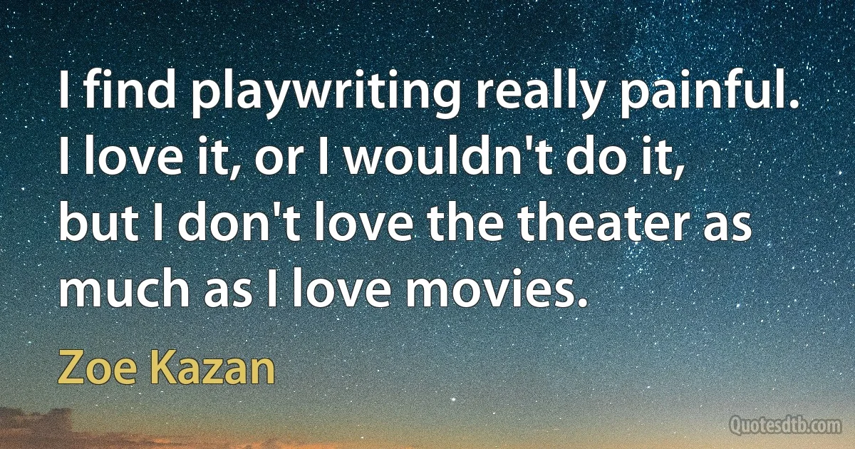 I find playwriting really painful. I love it, or I wouldn't do it, but I don't love the theater as much as I love movies. (Zoe Kazan)