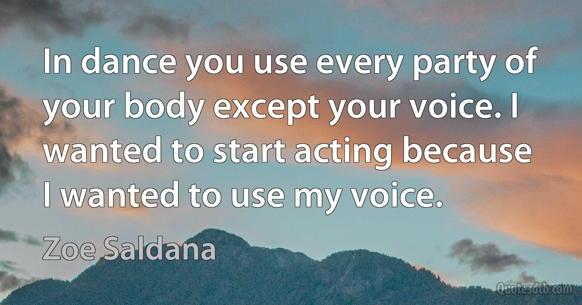 In dance you use every party of your body except your voice. I wanted to start acting because I wanted to use my voice. (Zoe Saldana)