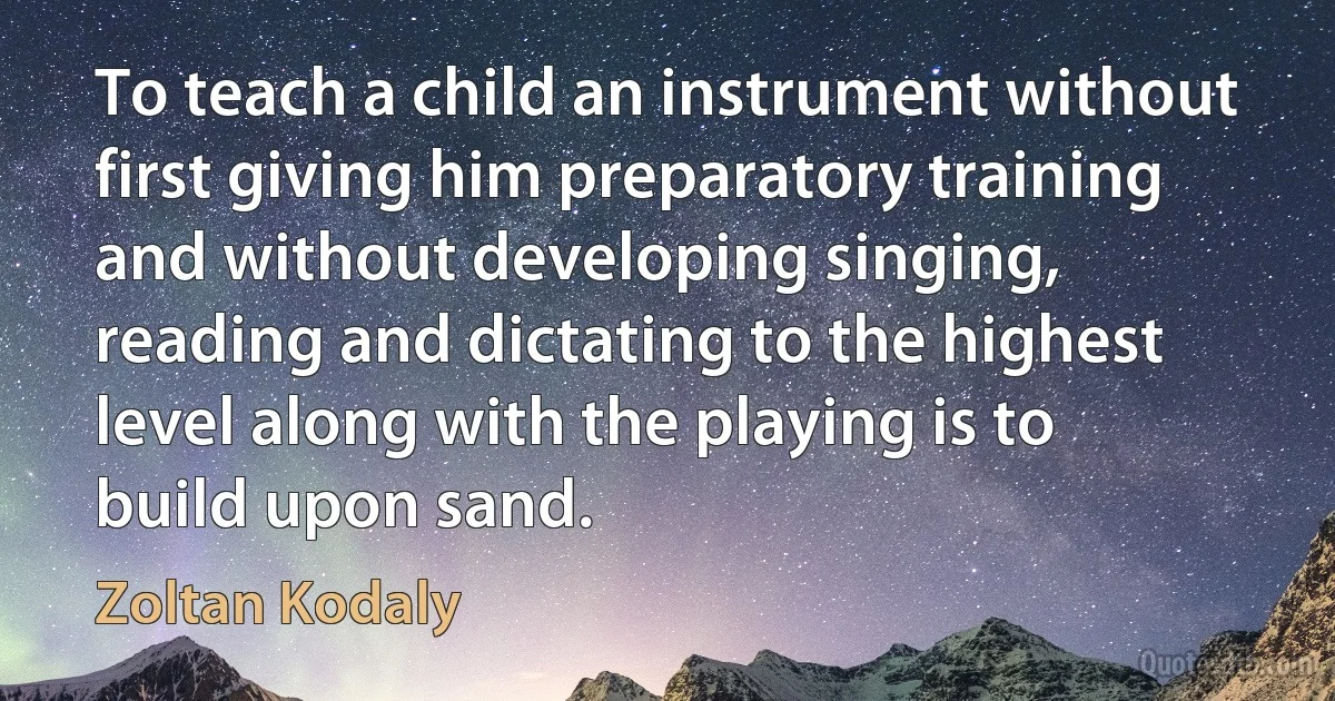 To teach a child an instrument without first giving him preparatory training and without developing singing, reading and dictating to the highest level along with the playing is to build upon sand. (Zoltan Kodaly)