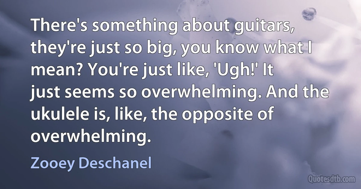 There's something about guitars, they're just so big, you know what I mean? You're just like, 'Ugh!' It just seems so overwhelming. And the ukulele is, like, the opposite of overwhelming. (Zooey Deschanel)