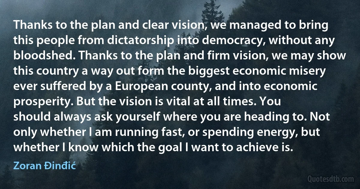 Thanks to the plan and clear vision, we managed to bring this people from dictatorship into democracy, without any bloodshed. Thanks to the plan and firm vision, we may show this country a way out form the biggest economic misery ever suffered by a European county, and into economic prosperity. But the vision is vital at all times. You should always ask yourself where you are heading to. Not only whether I am running fast, or spending energy, but whether I know which the goal I want to achieve is. (Zoran Đinđić)