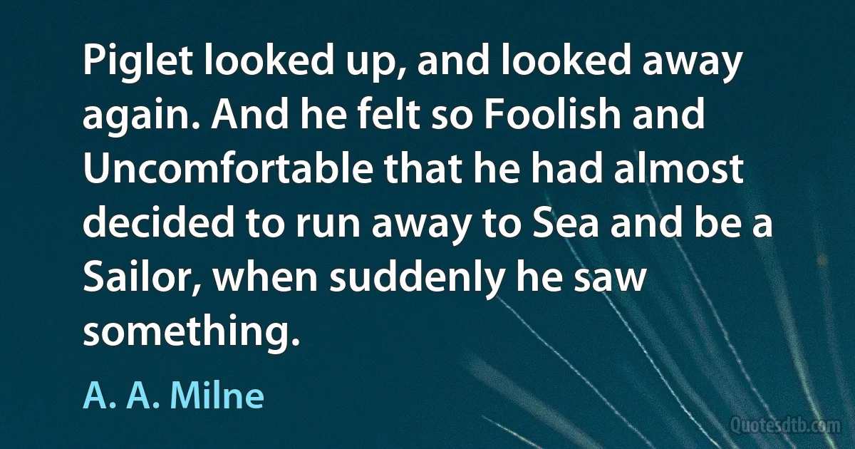 Piglet looked up, and looked away again. And he felt so Foolish and Uncomfortable that he had almost decided to run away to Sea and be a Sailor, when suddenly he saw something. (A. A. Milne)