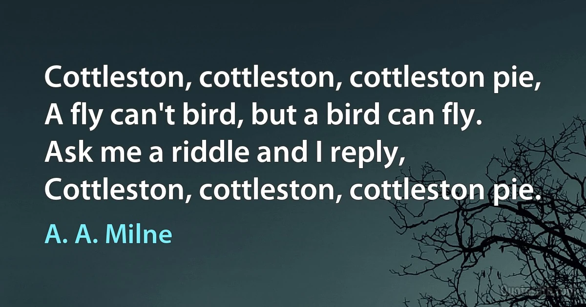 Cottleston, cottleston, cottleston pie,
A fly can't bird, but a bird can fly.
Ask me a riddle and I reply,
Cottleston, cottleston, cottleston pie. (A. A. Milne)